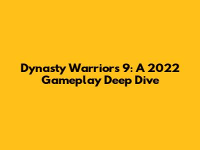 Dynasty Warriors 9: A 2022 Gameplay Deep Dive