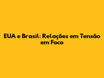EUA e Brasil: Relações em Tensão em Foco