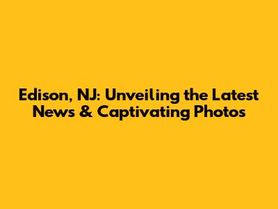 Edison, NJ: Unveiling the Latest News & Captivating Photos