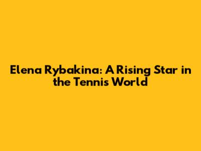 Elena Rybakina: A Rising Star in the Tennis World
