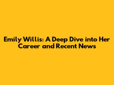 Emily Willis: A Deep Dive into Her Career and Recent News
