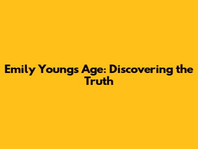 Emily Young's Age: Discovering the Truth