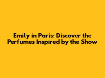 Emily in Paris: Discover the Perfumes Inspired by the Show