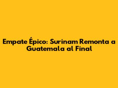 Empate Épico: Surinam Remonta a Guatemala al Final