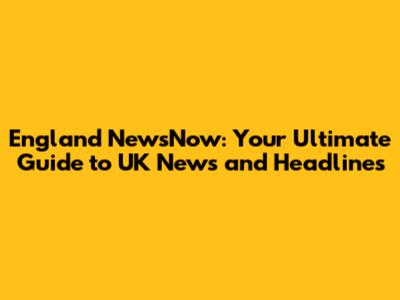 England NewsNow: Your Ultimate Guide to UK News and Headlines
