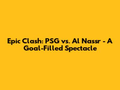 Epic Clash: PSG vs. Al Nassr - A Goal-Filled Spectacle