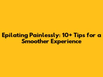 Epilating Painlessly: 10+ Tips for a Smoother Experience