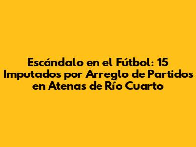 Escándalo en el Fútbol: 15 Imputados por Arreglo de Partidos en Atenas de Río Cuarto