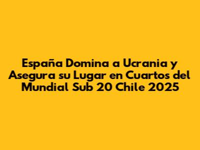 España Domina a Ucrania y Asegura su Lugar en Cuartos del Mundial Sub 20 Chile 2025