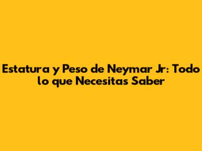 Estatura y Peso de Neymar Jr: Todo lo que Necesitas Saber
