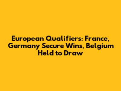 European Qualifiers: France, Germany Secure Wins, Belgium Held to Draw