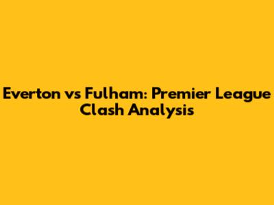 Everton vs Fulham: Premier League Clash Analysis