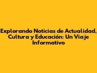 Explorando Noticias de Actualidad, Cultura y Educación: Un Viaje Informativo