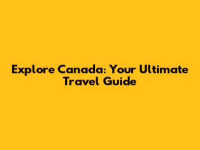 Explore Canada: Your Ultimate Travel Guide