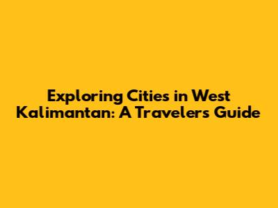 Exploring Cities in West Kalimantan: A Traveler's Guide