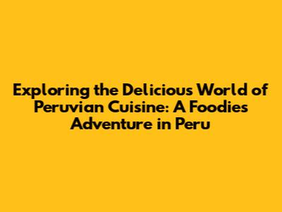 Exploring the Delicious World of Peruvian Cuisine: A Foodie's Adventure in Peru