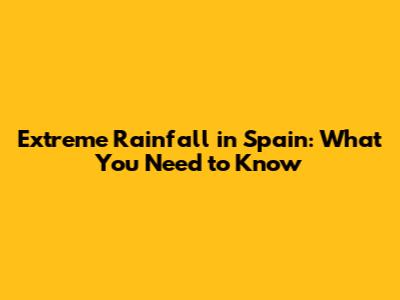 Extreme Rainfall in Spain: What You Need to Know