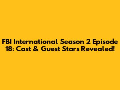 FBI International Season 2 Episode 18: Cast & Guest Stars Revealed!