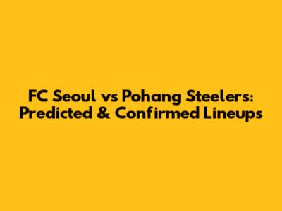 FC Seoul vs Pohang Steelers: Predicted & Confirmed Lineups