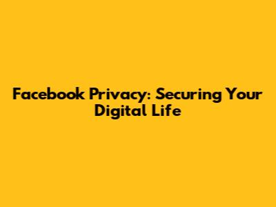 Facebook Privacy: Securing Your Digital Life