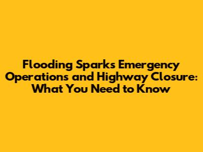 Flooding Sparks Emergency Operations and Highway Closure: What You Need to Know