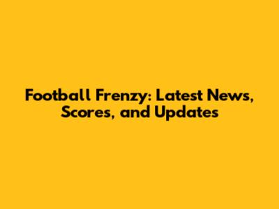 Football Frenzy: Latest News, Scores, and Updates