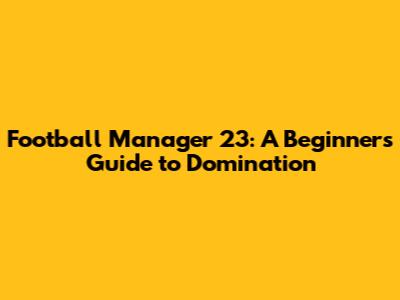 Football Manager 23: A Beginner's Guide to Domination