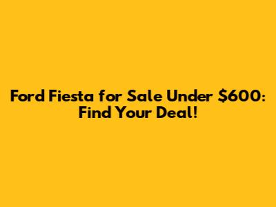 Ford Fiesta for Sale Under $600: Find Your Deal!