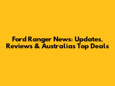 Ford Ranger News: Updates, Reviews & Australia's Top Deals