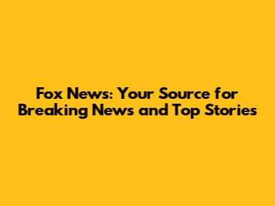 Fox News: Your Source for Breaking News and Top Stories