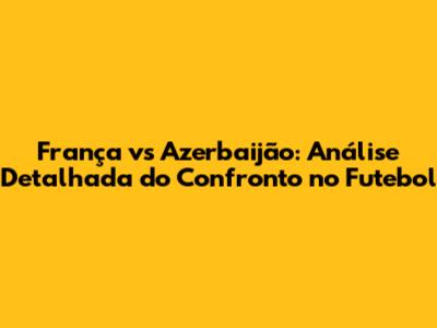 França vs Azerbaijão: Análise Detalhada do Confronto no Futebol