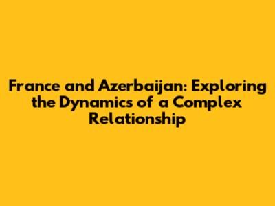 France and Azerbaijan: Exploring the Dynamics of a Complex Relationship