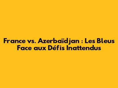 France vs. Azerbaïdjan : Les Bleus Face aux Défis Inattendus