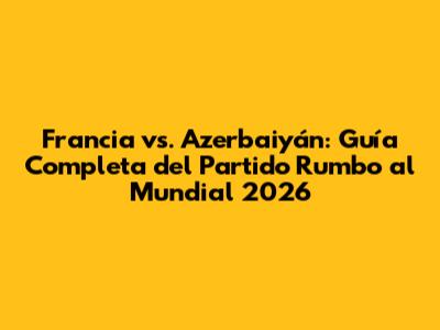 Francia vs. Azerbaiyán: Guía Completa del Partido Rumbo al Mundial 2026