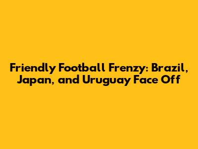 Friendly Football Frenzy: Brazil, Japan, and Uruguay Face Off