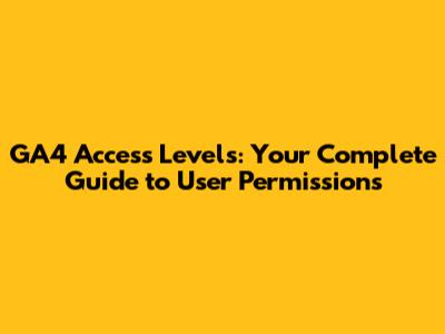 GA4 Access Levels: Your Complete Guide to User Permissions