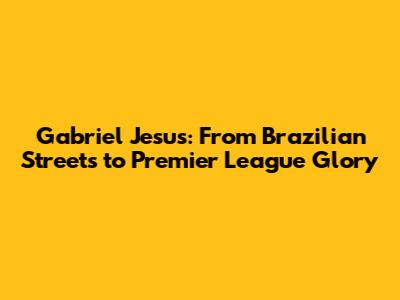 Gabriel Jesus: From Brazilian Streets to Premier League Glory