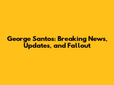 George Santos: Breaking News, Updates, and Fallout