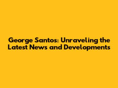 George Santos: Unraveling the Latest News and Developments