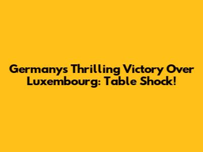 Germany's Thrilling Victory Over Luxembourg: Table Shock!