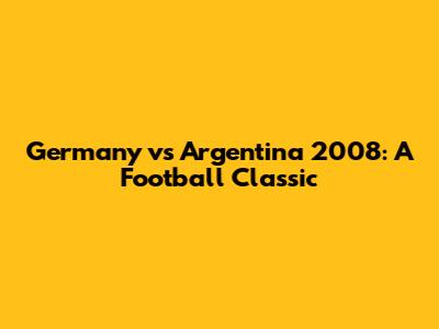 Germany vs Argentina 2008: A Football Classic