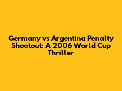 Germany vs Argentina Penalty Shootout: A 2006 World Cup Thriller