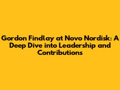 Gordon Findlay at Novo Nordisk: A Deep Dive into Leadership and Contributions