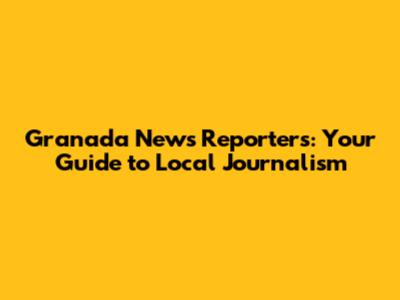 Granada News Reporters: Your Guide to Local Journalism