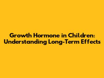 Growth Hormone in Children: Understanding Long-Term Effects