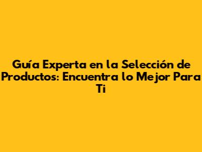 Guía Experta en la Selección de Productos: Encuentra lo Mejor Para Ti