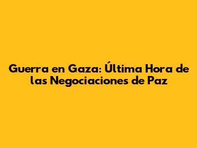 Guerra en Gaza: Última Hora de las Negociaciones de Paz