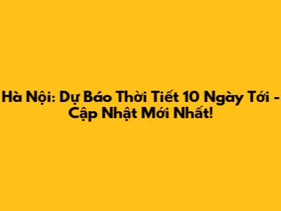Hà Nội: Dự Báo Thời Tiết 10 Ngày Tới - Cập Nhật Mới Nhất!
