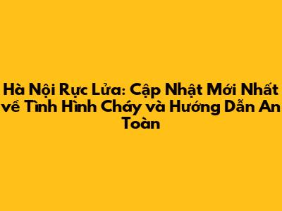 Hà Nội Rực Lửa: Cập Nhật Mới Nhất về Tình Hình Cháy và Hướng Dẫn An Toàn