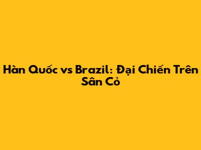Hàn Quốc vs Brazil: Đại Chiến Trên Sân Cỏ